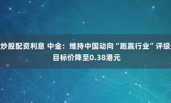 炒股配资利息 中金：维持中国动向“跑赢行业”评级 目标价降至0.38港元