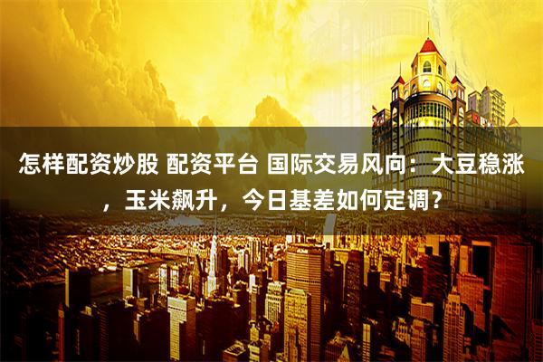 怎样配资炒股 配资平台 国际交易风向：大豆稳涨，玉米飙升，今日基差如何定调？