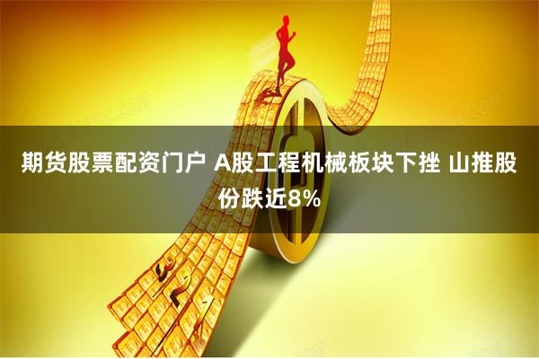 期货股票配资门户 A股工程机械板块下挫 山推股份跌近8%