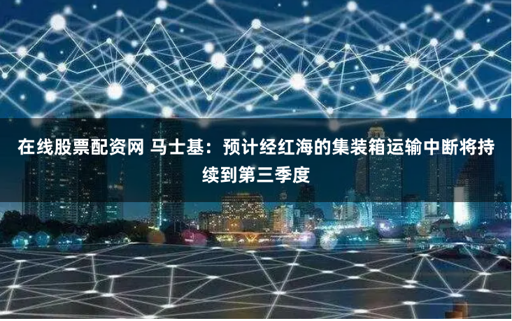 在线股票配资网 马士基：预计经红海的集装箱运输中断将持续到第三季度