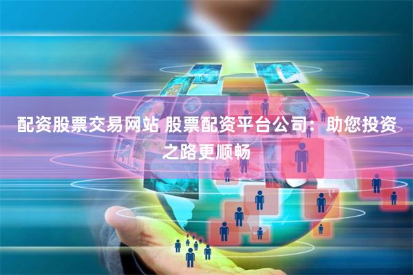 配资股票交易网站 股票配资平台公司：助您投资之路更顺畅