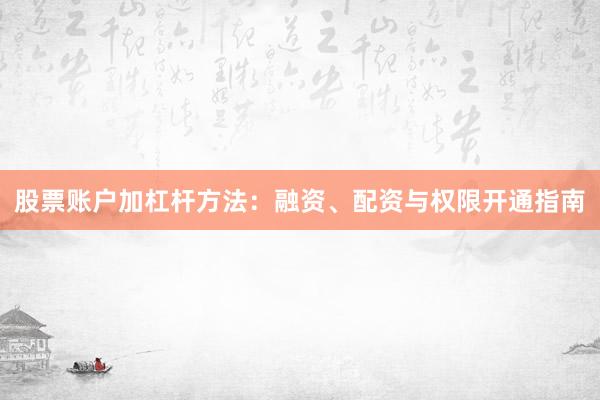 股票账户加杠杆方法：融资、配资与权限开通指南